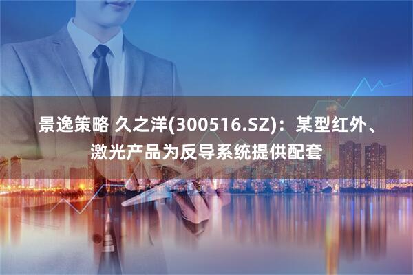 景逸策略 久之洋(300516.SZ)：某型红外、激光产品为反导系统提供配套