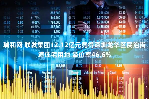 瑞和网 联发集团12.12亿元竞得深圳龙华区民治街道住宅用地 溢价率46.6%