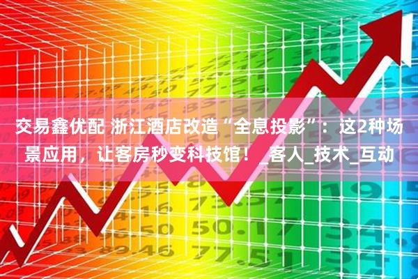 交易鑫优配 浙江酒店改造“全息投影”：这2种场景应用，让客房秒变科技馆！_客人_技术_互动