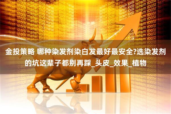 金投策略 哪种染发剂染白发最好最安全?选染发剂的坑这辈子都别再踩_头皮_效果_植物