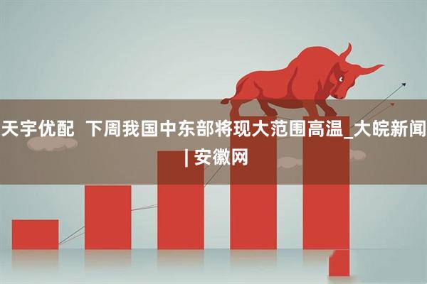 天宇优配  下周我国中东部将现大范围高温_大皖新闻 | 安徽网