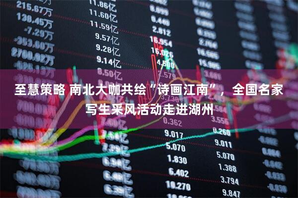 至慧策略 南北大咖共绘“诗画江南”，全国名家写生采风活动走进湖州