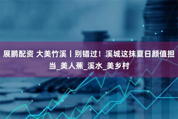 展鹏配资 大美竹溪丨别错过！溪城这抹夏日颜值担当_美人蕉_溪水_美乡村