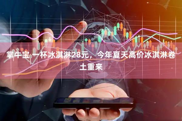 掌牛宝 一杯冰淇淋28元，今年夏天高价冰淇淋卷土重来