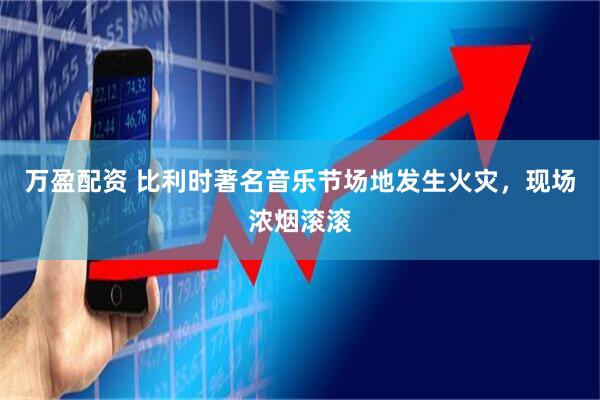 万盈配资 比利时著名音乐节场地发生火灾，现场浓烟滚滚