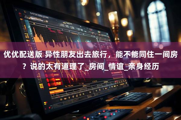 优优配送版 异性朋友出去旅行，能不能同住一间房？说的太有道理了_房间_情谊_亲身经历