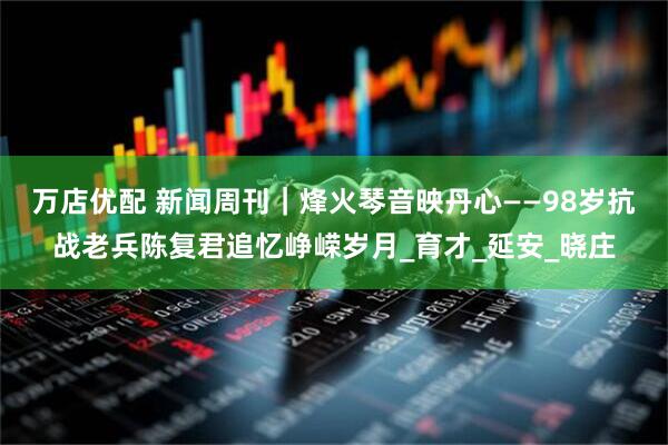 万店优配 新闻周刊｜烽火琴音映丹心——98岁抗战老兵陈复君追忆峥嵘岁月_育才_延安_晓庄