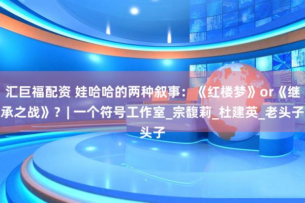 汇巨福配资 娃哈哈的两种叙事：《红楼梦》or《继承之战》？| 一个符号工作室_宗馥莉_杜建英_老头子