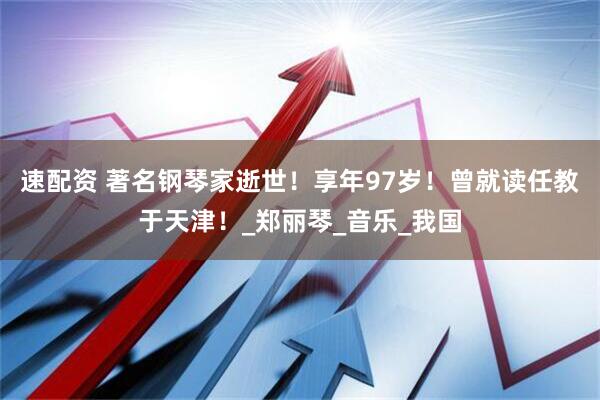 速配资 著名钢琴家逝世！享年97岁！曾就读任教于天津！_郑丽琴_音乐_我国
