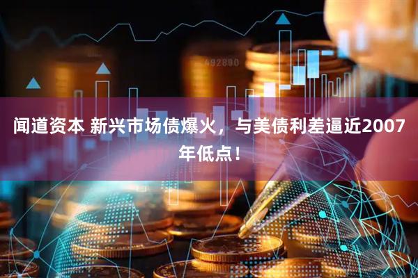 闻道资本 新兴市场债爆火，与美债利差逼近2007年低点！