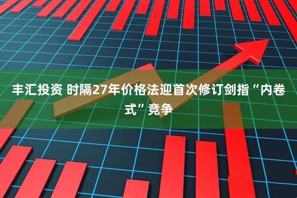 丰汇投资 时隔27年价格法迎首次修订剑指“内卷式”竞争