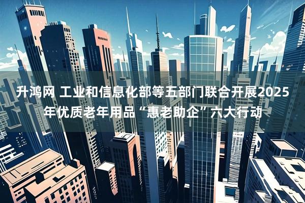 升鸿网 工业和信息化部等五部门联合开展2025年优质老年用品“惠老助企”六大行动