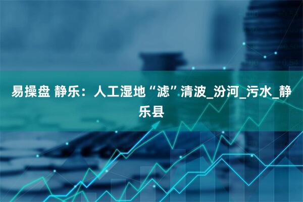 易操盘 静乐：人工湿地“滤”清波_汾河_污水_静乐县