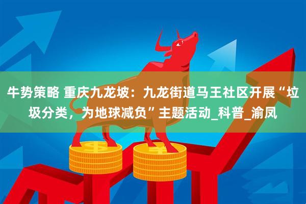 牛势策略 重庆九龙坡：九龙街道马王社区开展“垃圾分类，为地球减负”主题活动_科普_渝凤