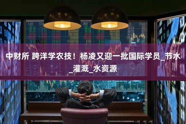 中财所 跨洋学农技！杨凌又迎一批国际学员_节水_灌溉_水资源