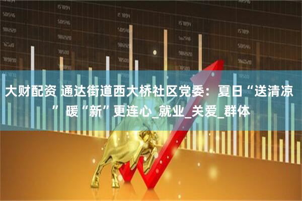 大财配资 通达街道西大桥社区党委：夏日“送清凉 ” 暖“新”更连心_就业_关爱_群体
