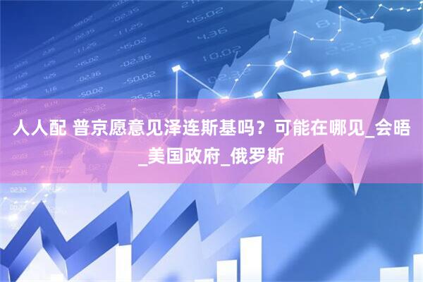 人人配 普京愿意见泽连斯基吗？可能在哪见_会晤_美国政府_俄罗斯