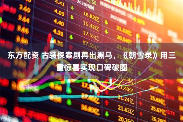 东方配资 古装探案剧再出黑马，《朝雪录》用三重惊喜实现口碑破圈