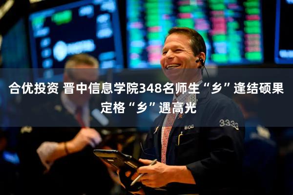 合优投资 晋中信息学院348名师生“乡”逢结硕果 定格“乡”遇高光