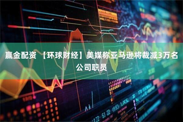赢金配资 【环球财经】美媒称亚马逊将裁减3万名公司职员