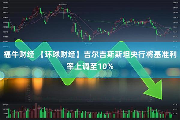 福牛财经 【环球财经】吉尔吉斯斯坦央行将基准利率上调至10%